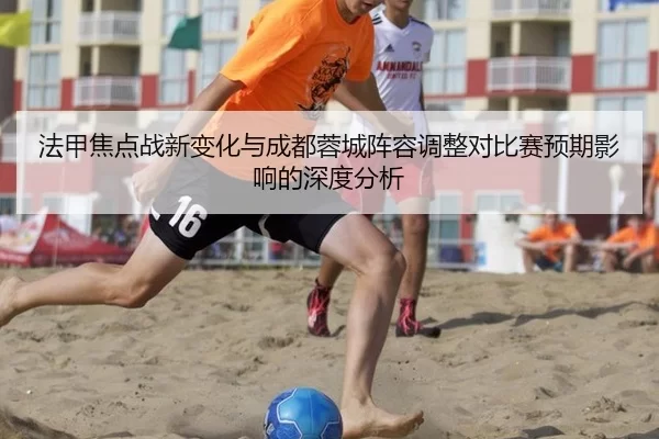 法甲焦点战新变化与成都蓉城阵容调整对比赛预期影响的深度分析