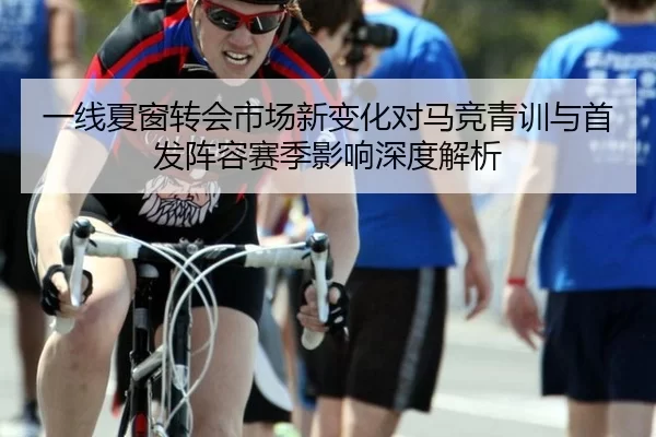 一线夏窗转会市场新变化对马竞青训与首发阵容赛季影响深度解析